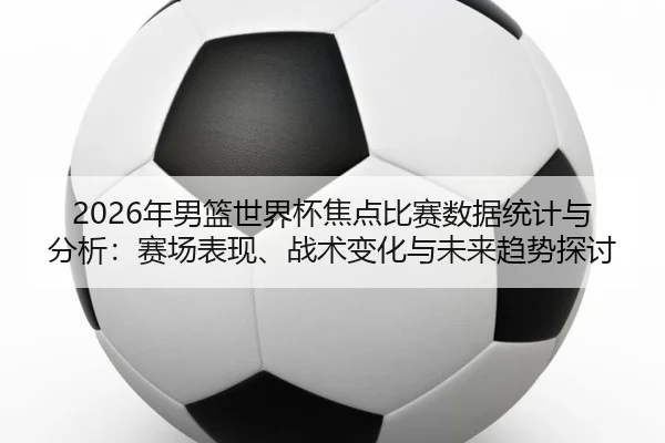 2026年男篮世界杯焦点比赛数据统计与分析：赛场表现、战术变化与未来趋势探讨