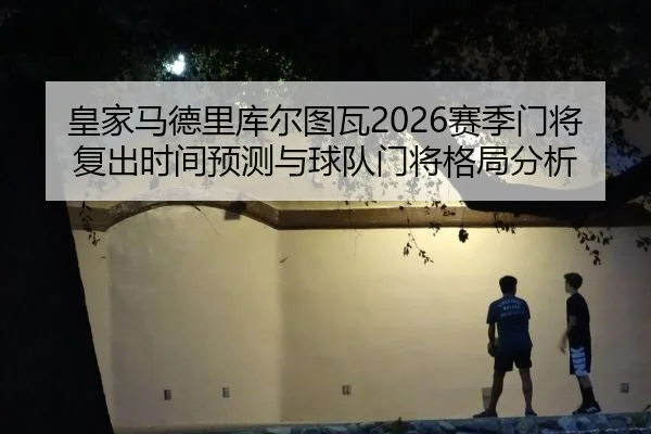 皇家马德里库尔图瓦2026赛季门将复出时间预测与球队门将格局分析
