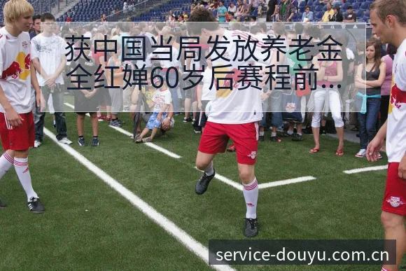 获中国当局发放养老金全红婵60岁后赛程前瞻与风险分析 - 斗鱼